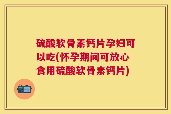 硫酸软骨素钙片孕妇可以吃(怀孕期间可放心食用硫酸软骨素钙片)