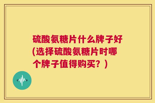 硫酸氨糖片什么牌子好(选择硫酸氨糖片时哪个牌子值得购买？)