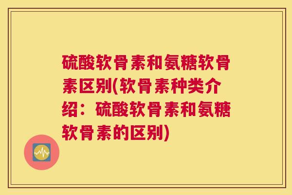 硫酸软骨素和氨糖软骨素区别(软骨素种类介绍：硫酸软骨素和氨糖软骨素的区别)