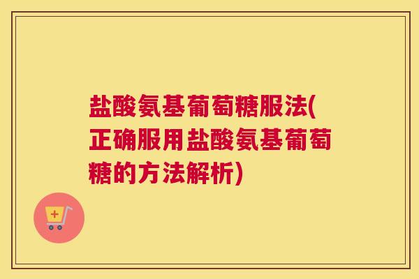 盐酸氨基葡萄糖服法(正确服用盐酸氨基葡萄糖的方法解析)