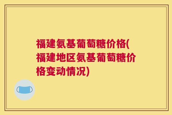 福建氨基葡萄糖价格(福建地区氨基葡萄糖价格变动情况)