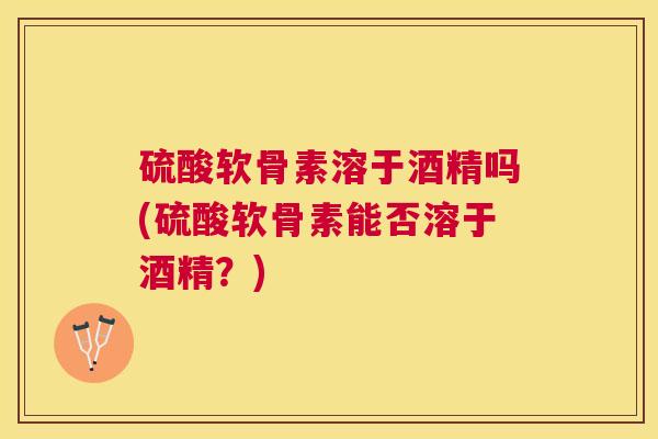 硫酸软骨素溶于酒精吗(硫酸软骨素能否溶于酒精？)