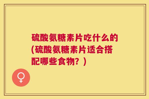 硫酸氨糖素片吃什么的(硫酸氨糖素片适合搭配哪些食物？)