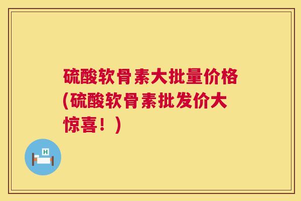 硫酸软骨素大批量价格(硫酸软骨素批发价大惊喜！)