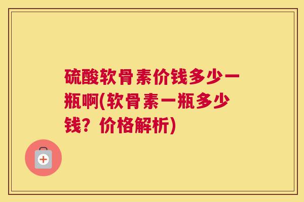 硫酸软骨素价钱多少一瓶啊(软骨素一瓶多少钱？价格解析)