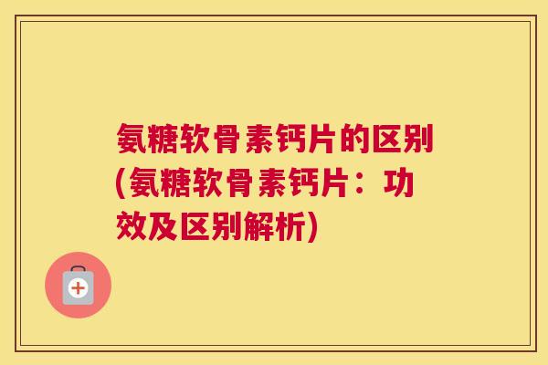 氨糖软骨素钙片的区别(氨糖软骨素钙片：功效及区别解析)