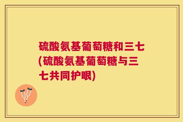 硫酸氨基葡萄糖和三七(硫酸氨基葡萄糖与三七共同护眼)