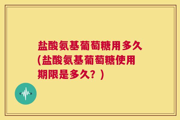 盐酸氨基葡萄糖用多久(盐酸氨基葡萄糖使用期限是多久？)