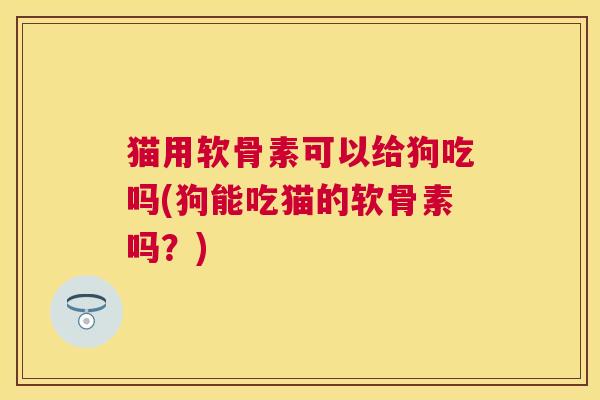 猫用软骨素可以给狗吃吗(狗能吃猫的软骨素吗？)