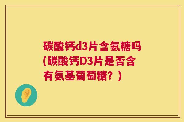 碳酸钙d3片含氨糖吗(碳酸钙D3片是否含有氨基葡萄糖？)