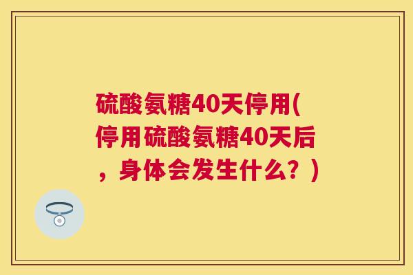 硫酸氨糖40天停用(停用硫酸氨糖40天后，身体会发生什么？)