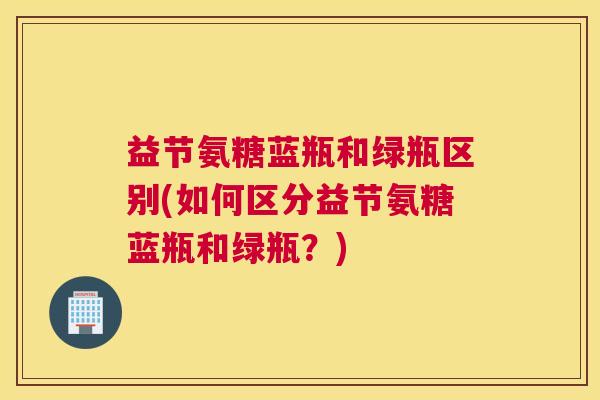 益节氨糖蓝瓶和绿瓶区别(如何区分益节氨糖蓝瓶和绿瓶？)