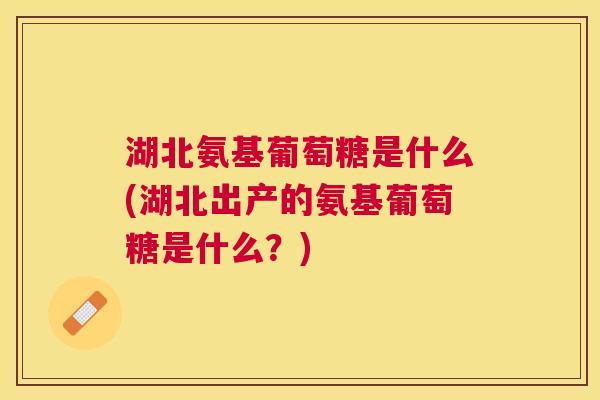 湖北氨基葡萄糖是什么(湖北出产的氨基葡萄糖是什么?) 湖北氨基葡萄糖是什么(湖北出产的氨基葡萄糖是什么?)