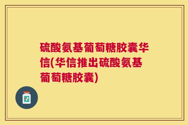硫酸氨基葡萄糖胶囊华信(华信推出硫酸氨基葡萄糖胶囊)