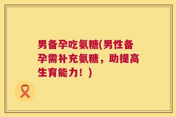 男备孕吃氨糖(男性备孕需补充氨糖，助提高生育能力！)