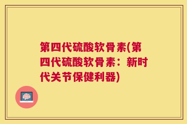 第四代硫酸软骨素(第四代硫酸软骨素：新时代关节保健利器)