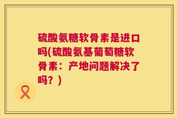 硫酸氨糖软骨素是进口吗(硫酸氨基葡萄糖软骨素：产地问题解决了吗？)