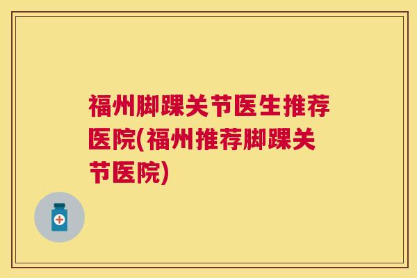 福州脚踝关节医生推荐医院(福州推荐脚踝关节医院)