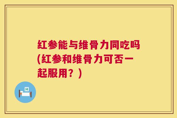 红参能与维骨力同吃吗(红参和维骨力可否一起服用？)