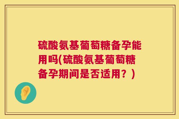 硫酸氨基葡萄糖备孕能用吗(硫酸氨基葡萄糖备孕期间是否适用？)