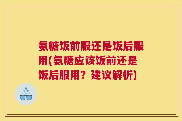 氨糖饭前服还是饭后服用(氨糖应该饭前还是饭后服用？建议解析)