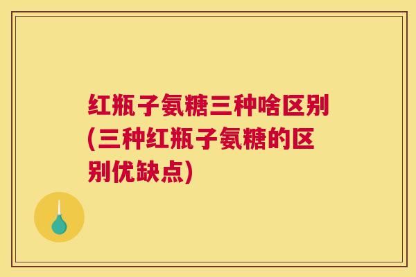 红瓶子氨糖三种啥区别(三种红瓶子氨糖的区别优缺点)