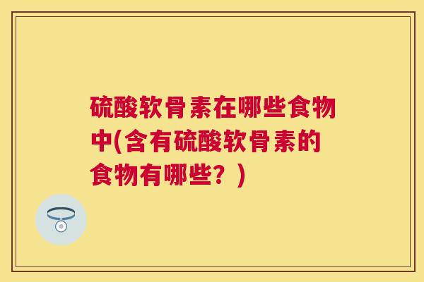 硫酸软骨素在哪些食物中(含有硫酸软骨素的食物有哪些？)
