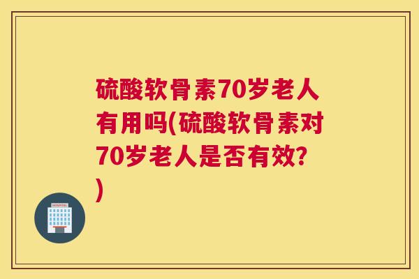 硫酸软骨素70岁老人有用吗(硫酸软骨素对70岁老人是否有效？)
