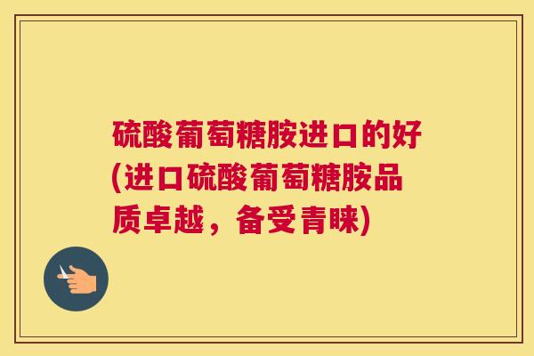 硫酸葡萄糖胺进口的好(进口硫酸葡萄糖胺品质卓越，备受青睐)