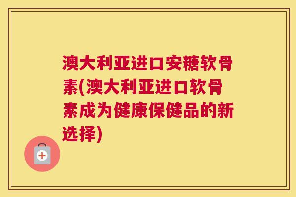 澳大利亚进口安糖软骨素(澳大利亚进口软骨素成为健康保健品的新选择)