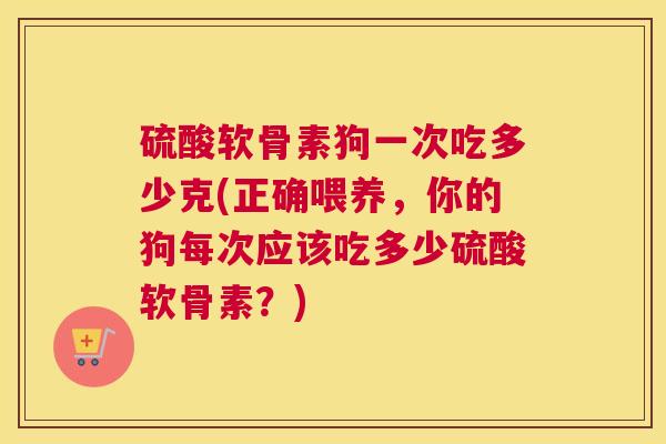 硫酸软骨素狗一次吃多少克(正确喂养，你的狗每次应该吃多少硫酸软骨素？)