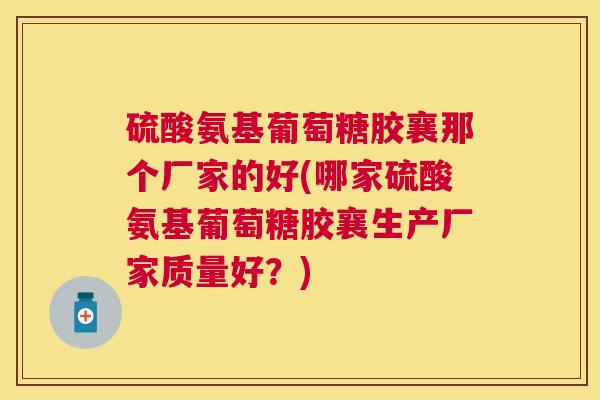 硫酸氨基葡萄糖胶襄那个厂家的好(哪家硫酸氨基葡萄糖胶襄生产厂家质量好？)