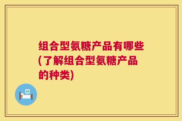 组合型氨糖产品有哪些(了解组合型氨糖产品的种类)