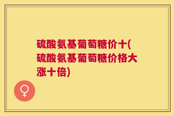 硫酸氨基葡萄糖价十(硫酸氨基葡萄糖价格大涨十倍)