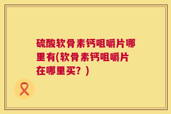 硫酸软骨素钙咀嚼片哪里有(软骨素钙咀嚼片在哪里买？)