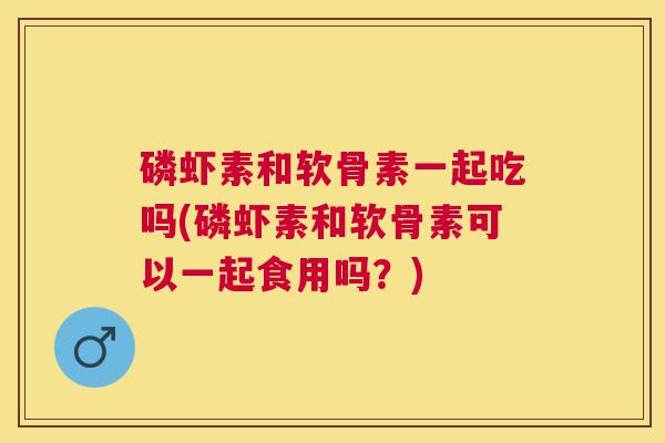 磷虾素和软骨素一起吃吗(磷虾素和软骨素可以一起食用吗？)