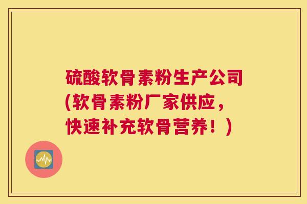 硫酸软骨素粉生产公司(软骨素粉厂家供应，快速补充软骨营养！)