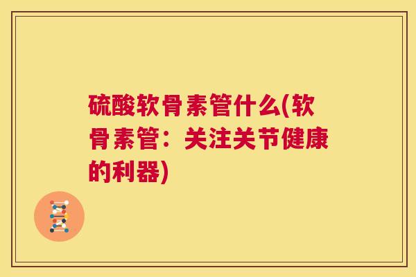 硫酸软骨素管什么(软骨素管:关注关节健康的利器) 硫酸软骨素管什么(软骨素管:关注关节健康的利器)