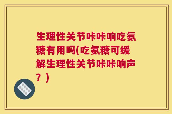 生理性关节咔咔响吃氨糖有用吗(吃氨糖可缓解生理性关节咔咔响声？)