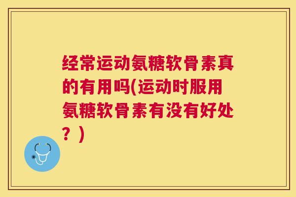 经常运动氨糖软骨素真的有用吗(运动时服用氨糖软骨素有没有好处？)
