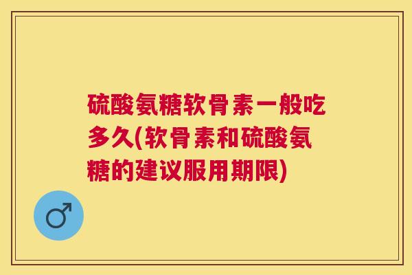 硫酸氨糖软骨素一般吃多久(软骨素和硫酸氨糖的建议服用期限)