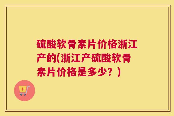 硫酸软骨素片价格浙江产的(浙江产硫酸软骨素片价格是多少？)