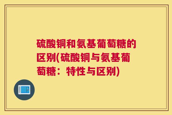 硫酸铜和氨基葡萄糖的区别(硫酸铜与氨基葡萄糖：特性与区别)