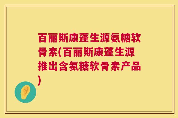 百丽斯康蓬生源氨糖软骨素(百丽斯康蓬生源推出含氨糖软骨素产品)