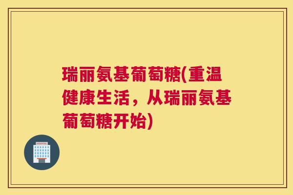 瑞丽氨基葡萄糖(重温健康生活，从瑞丽氨基葡萄糖开始)