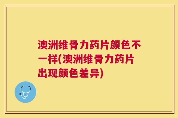 澳洲维骨力药片颜色不一样(澳洲维骨力药片出现颜色差异)