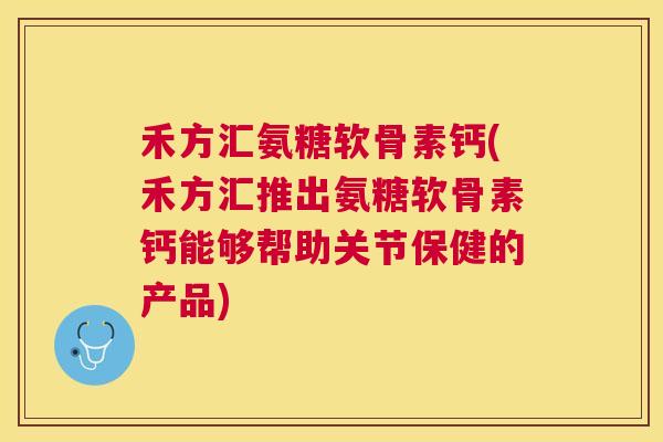 禾方汇氨糖软骨素钙(禾方汇推出氨糖软骨素钙能够帮助关节保健的产品)
