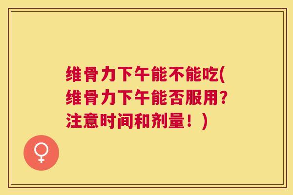 维骨力下午能不能吃(维骨力下午能否服用？注意时间和剂量！)