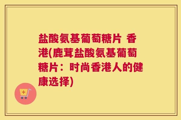 盐酸氨基葡萄糖片 香港(鹿茸盐酸氨基葡萄糖片：时尚香港人的健康选择)