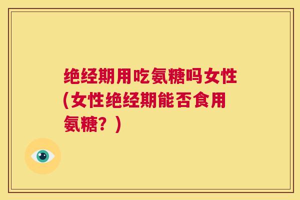 绝经期用吃氨糖吗女性(女性绝经期能否食用氨糖？)
